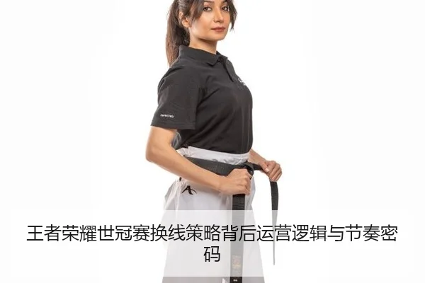 王者荣耀世冠赛换线策略背后运营逻辑与节奏密码
